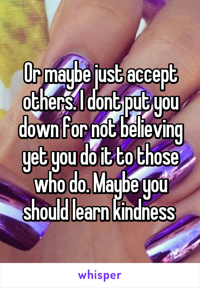 Or maybe just accept others. I dont put you down for not believing yet you do it to those who do. Maybe you should learn kindness 