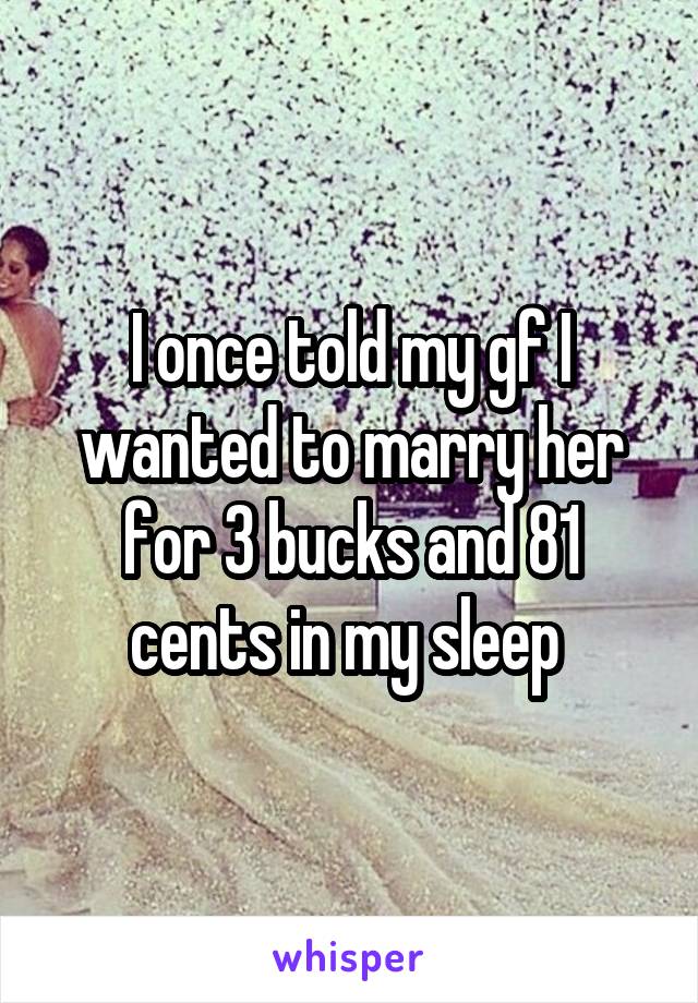 I once told my gf I wanted to marry her for 3 bucks and 81 cents in my sleep 