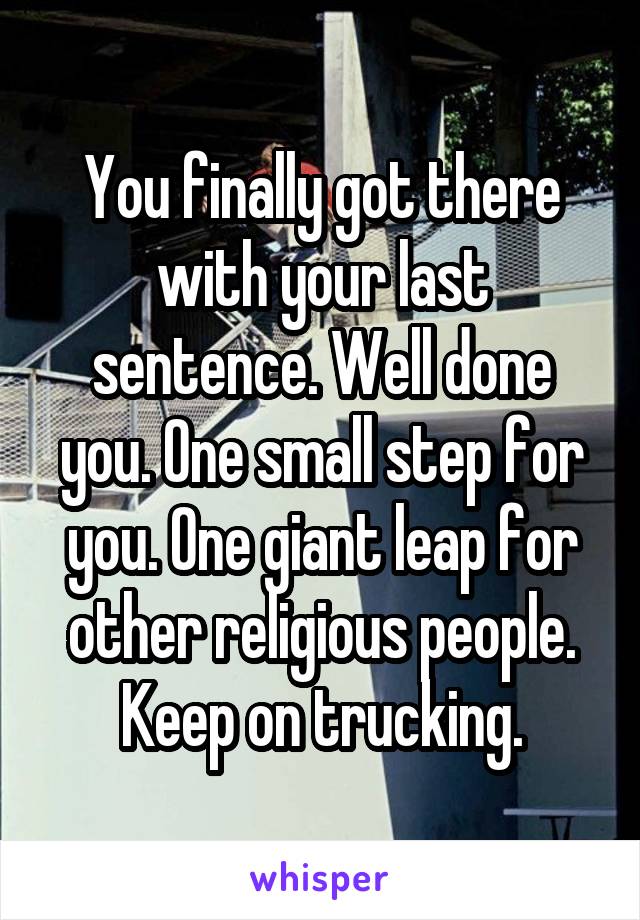 You finally got there with your last sentence. Well done you. One small step for you. One giant leap for other religious people. Keep on trucking.