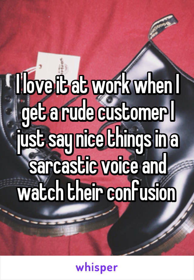 I love it at work when I get a rude customer I just say nice things in a sarcastic voice and watch their confusion 