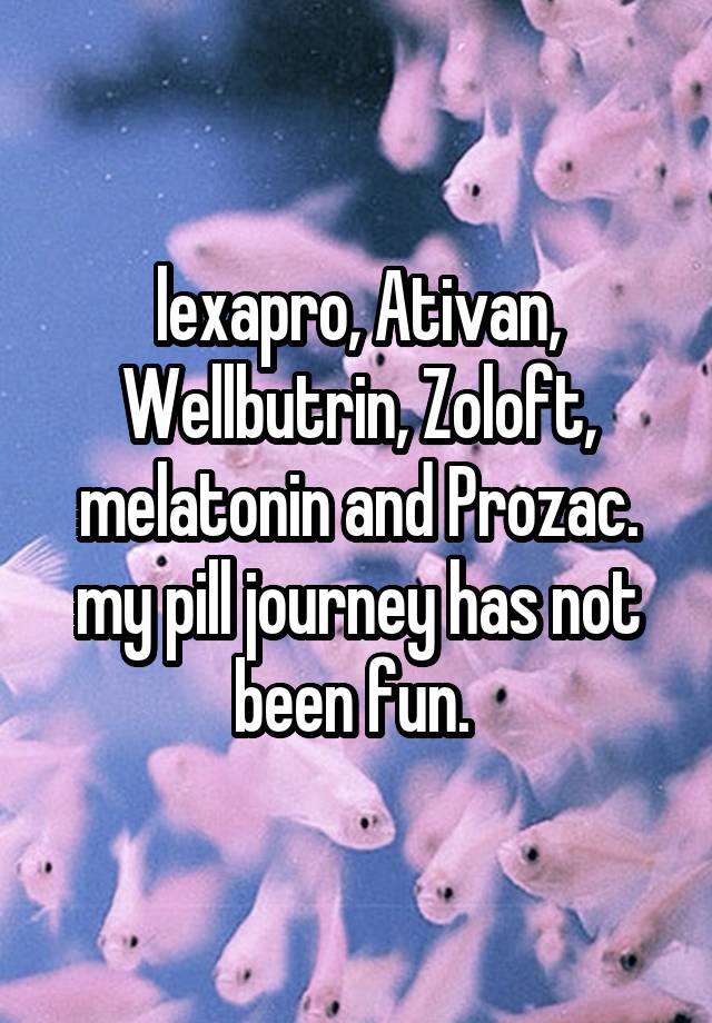 lexapro, Ativan, Wellbutrin, Zoloft, melatonin and Prozac. my pill journey has not been fun. 