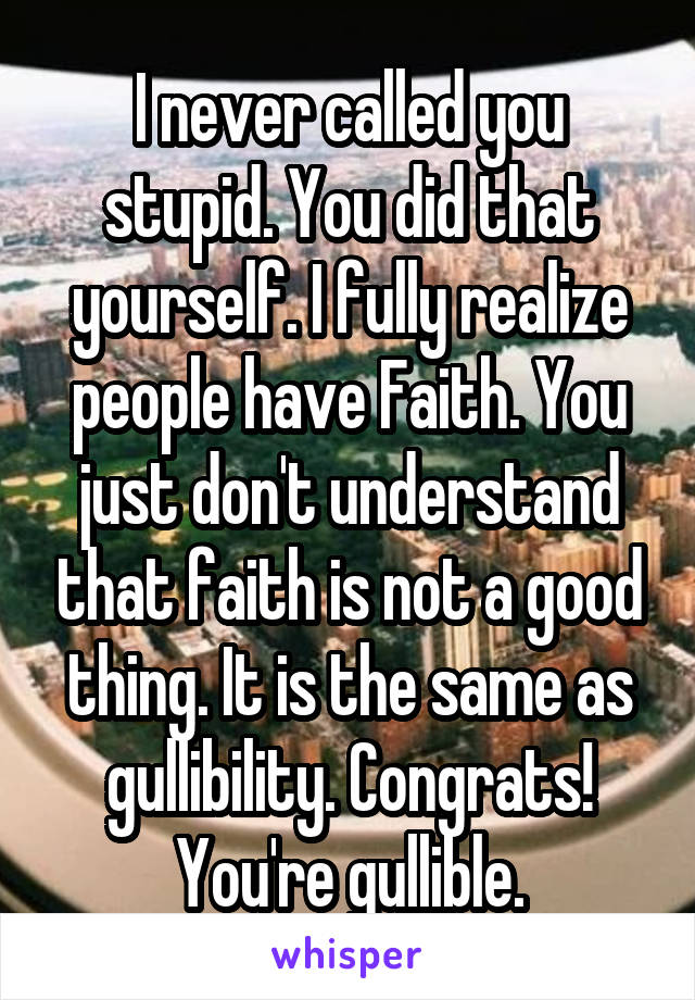 I never called you stupid. You did that yourself. I fully realize people have Faith. You just don't understand that faith is not a good thing. It is the same as gullibility. Congrats! You're gullible.