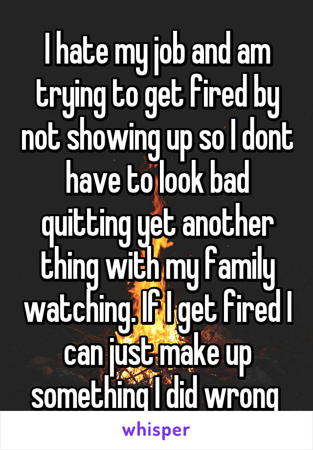 I hate my job and am trying to get fired by not showing up so I dont have to look bad quitting yet another thing with my family watching. If I get fired I can just make up something I did wrong 