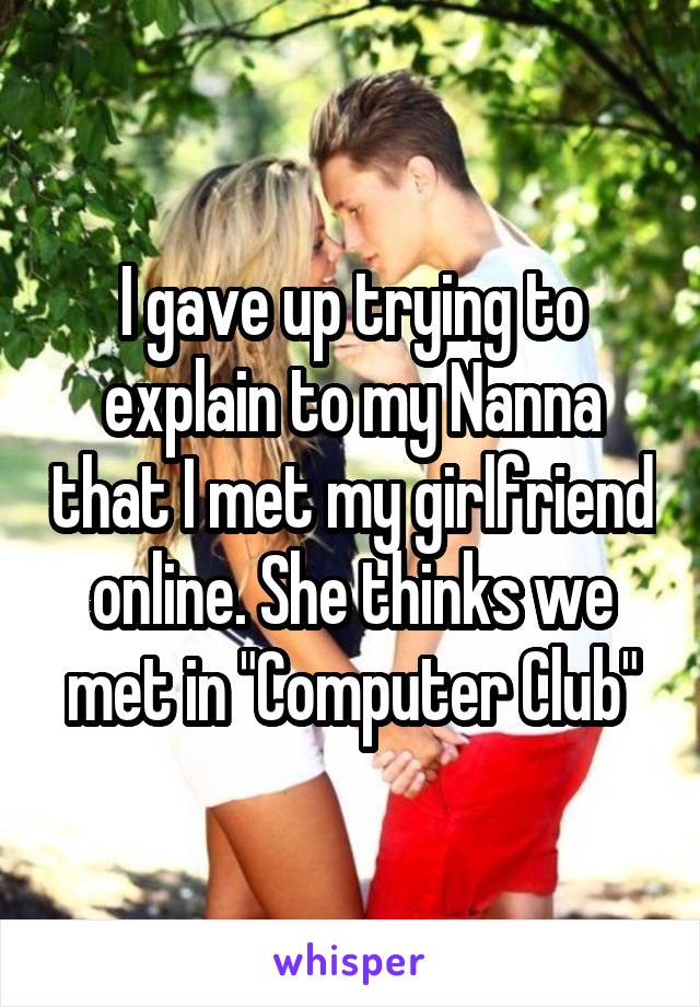 I gave up trying to explain to my Nanna that I met my girlfriend online. She thinks we met in "Computer Club"