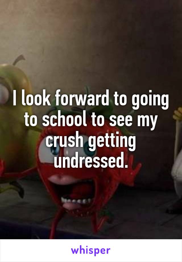 I look forward to going to school to see my crush getting undressed.