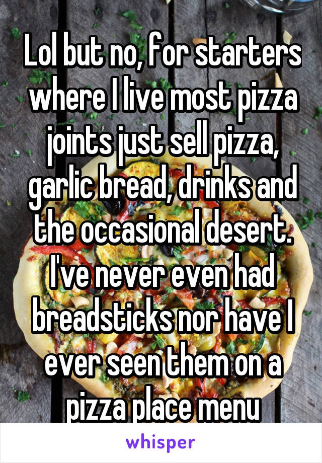 Lol but no, for starters where I live most pizza joints just sell pizza, garlic bread, drinks and the occasional desert. I've never even had breadsticks nor have I ever seen them on a pizza place menu