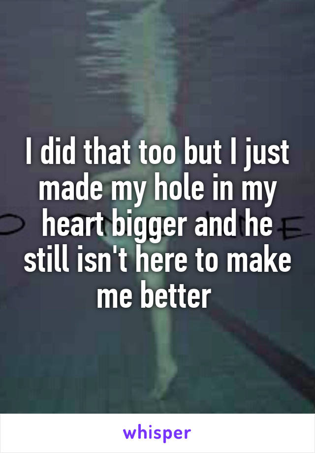 I did that too but I just made my hole in my heart bigger and he still isn't here to make me better 