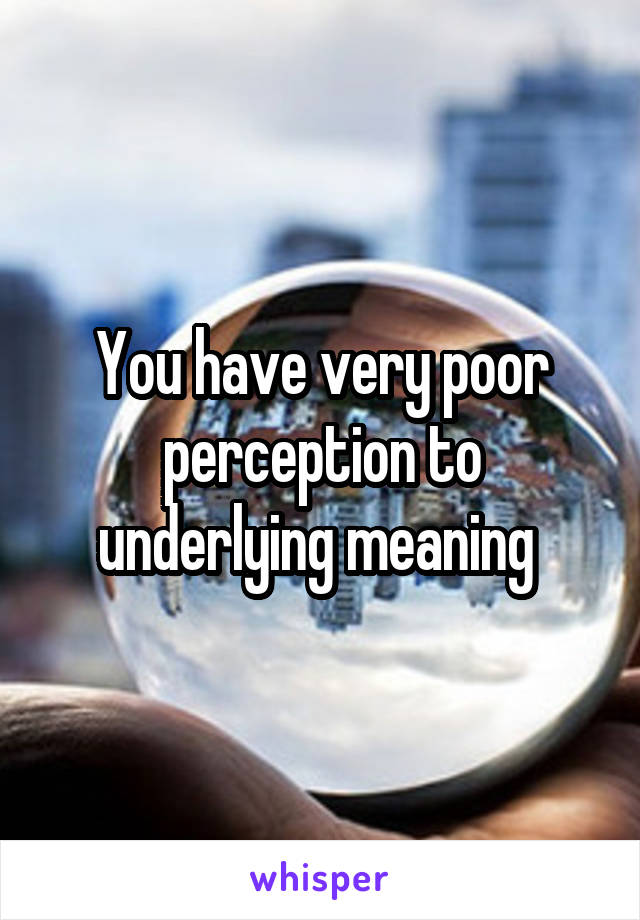 You have very poor perception to underlying meaning 