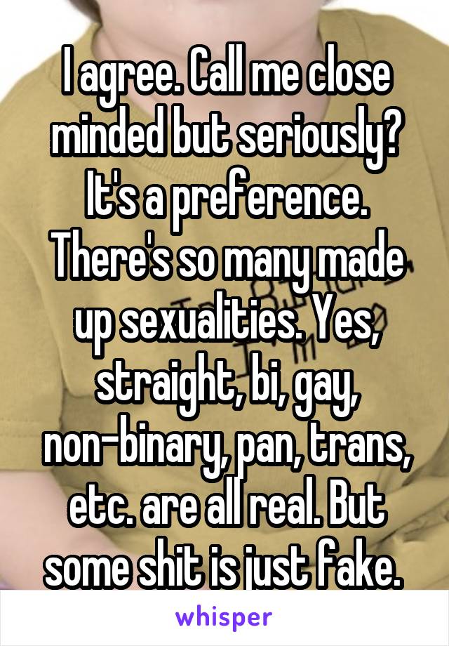 I agree. Call me close minded but seriously? It's a preference. There's so many made up sexualities. Yes, straight, bi, gay, non-binary, pan, trans, etc. are all real. But some shit is just fake. 