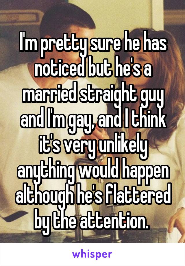 I'm pretty sure he has noticed but he's a married straight guy and I'm gay, and I think it's very unlikely anything would happen although he's flattered by the attention. 