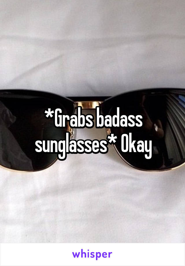 *Grabs badass sunglasses* Okay