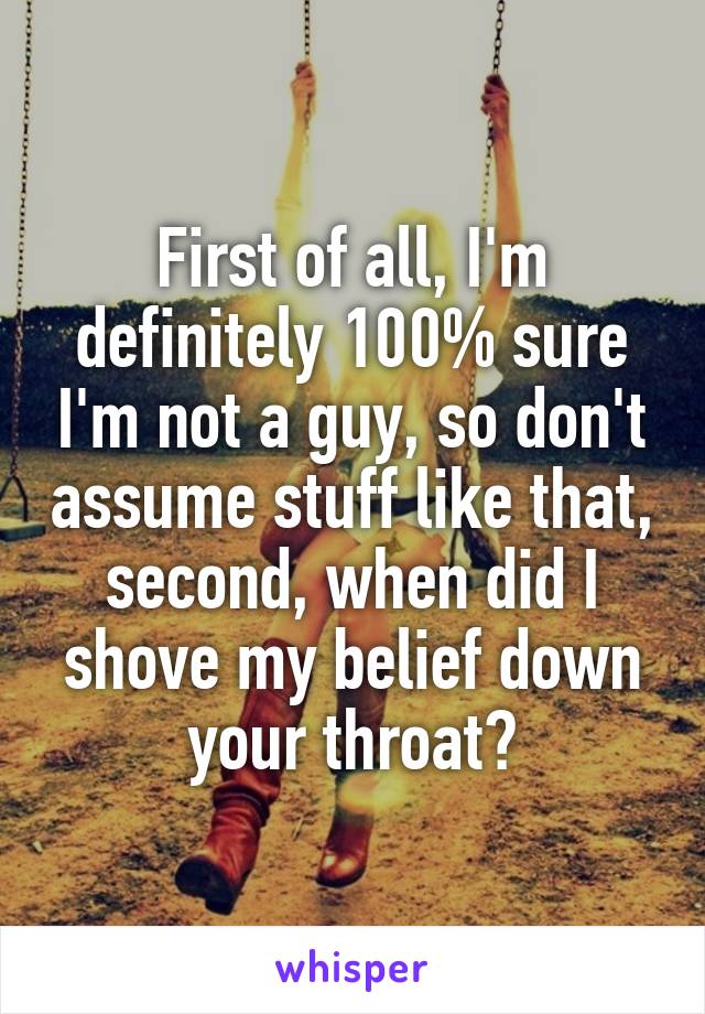 First of all, I'm definitely 100% sure I'm not a guy, so don't assume stuff like that, second, when did I shove my belief down your throat?