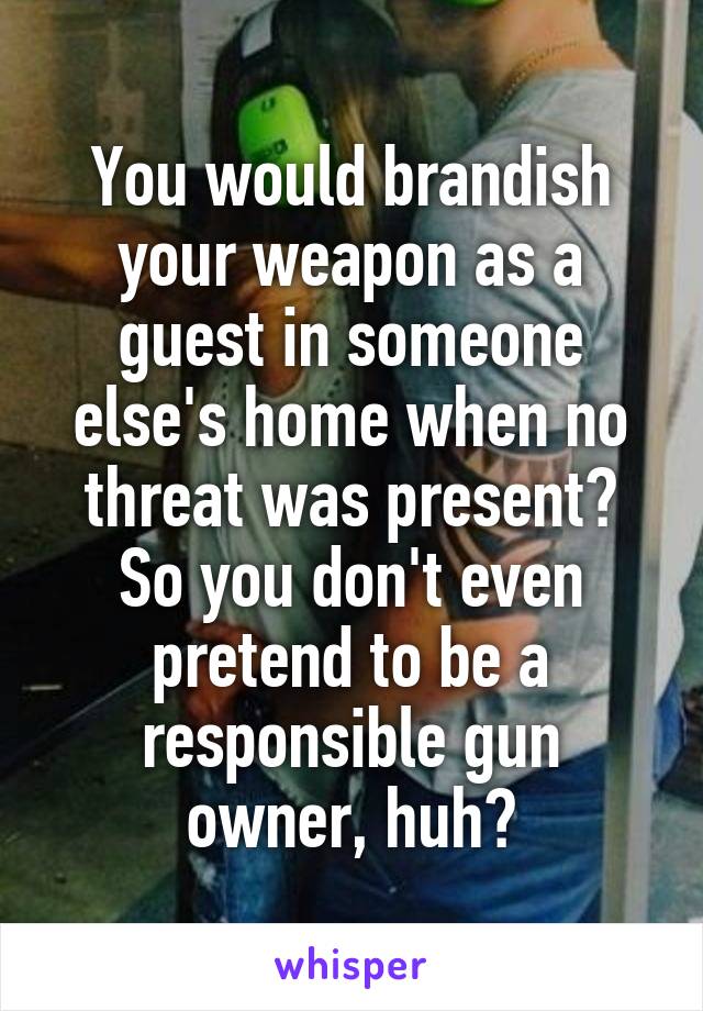 You would brandish your weapon as a guest in someone else's home when no threat was present? So you don't even pretend to be a responsible gun owner, huh?