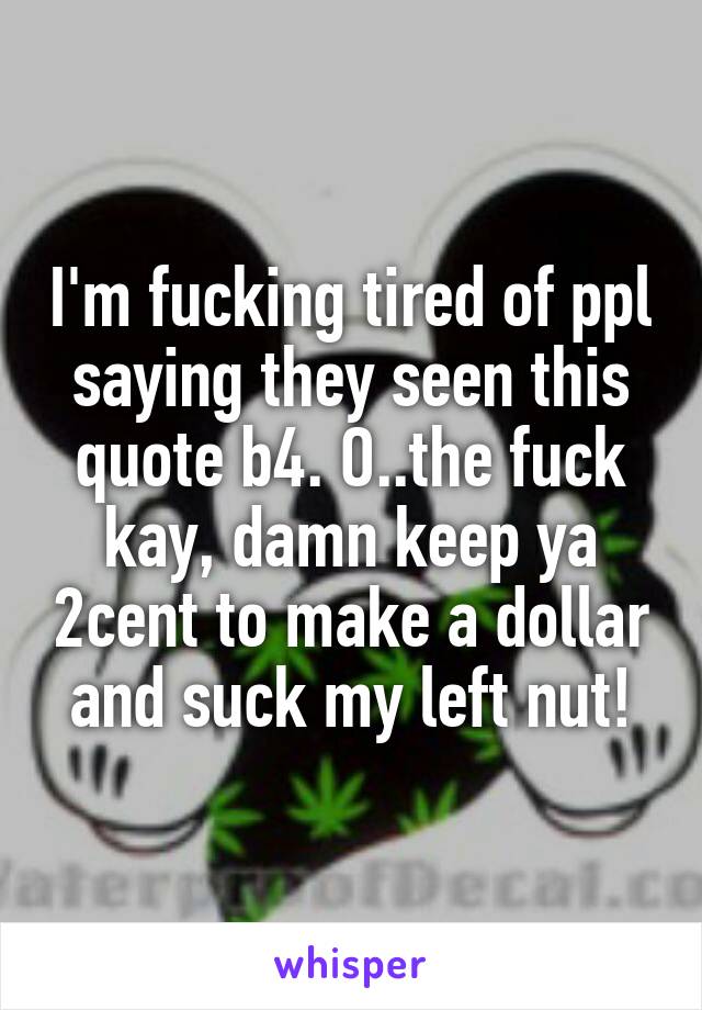 I'm fucking tired of ppl saying they seen this quote b4. O..the fuck kay, damn keep ya 2cent to make a dollar and suck my left nut!