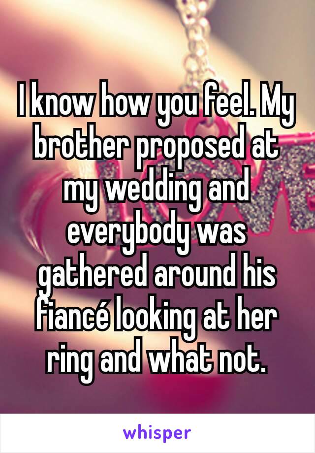 I know how you feel. My brother proposed at my wedding and everybody was gathered around his fiancé looking at her ring and what not.