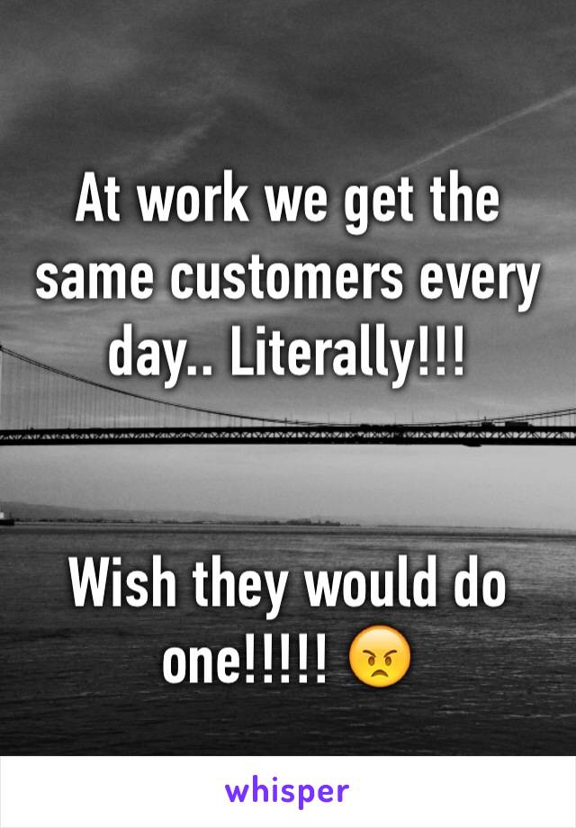 At work we get the same customers every day.. Literally!!!


Wish they would do one!!!!! 😠 