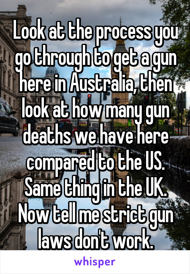 Look at the process you go through to get a gun here in Australia, then look at how many gun deaths we have here compared to the US. Same thing in the UK. Now tell me strict gun laws don't work.