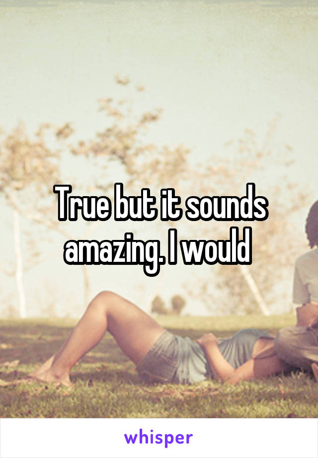 True but it sounds amazing. I would 