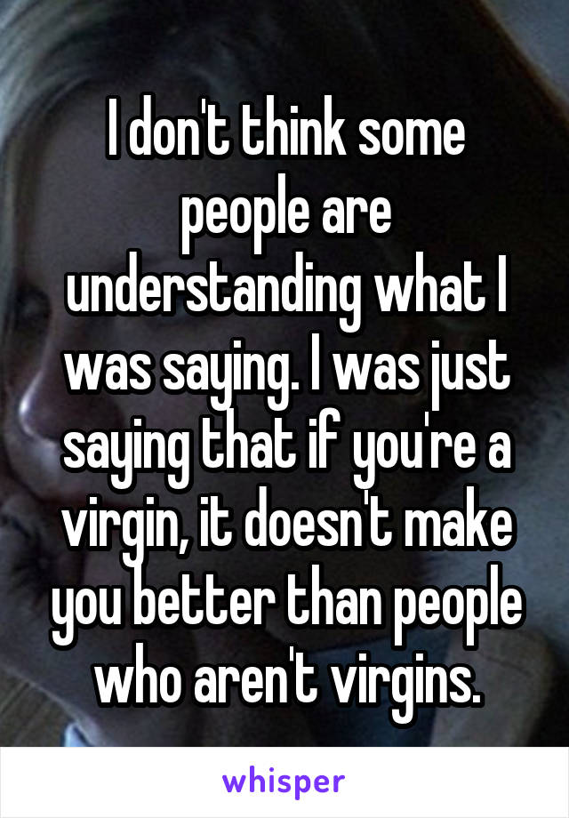 I don't think some people are understanding what I was saying. I was just saying that if you're a virgin, it doesn't make you better than people who aren't virgins.