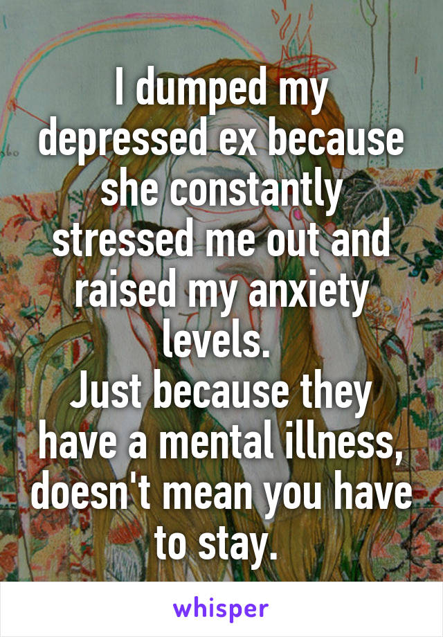 I dumped my depressed ex because she constantly stressed me out and raised my anxiety levels. 
Just because they have a mental illness, doesn't mean you have to stay. 