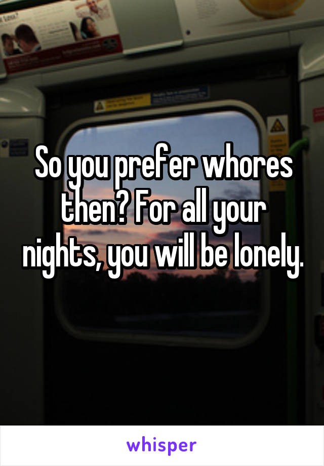 So you prefer whores then? For all your nights, you will be lonely. 