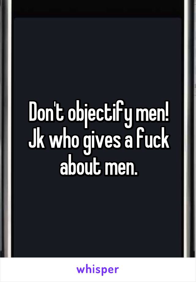 Don't objectify men!
Jk who gives a fuck about men.