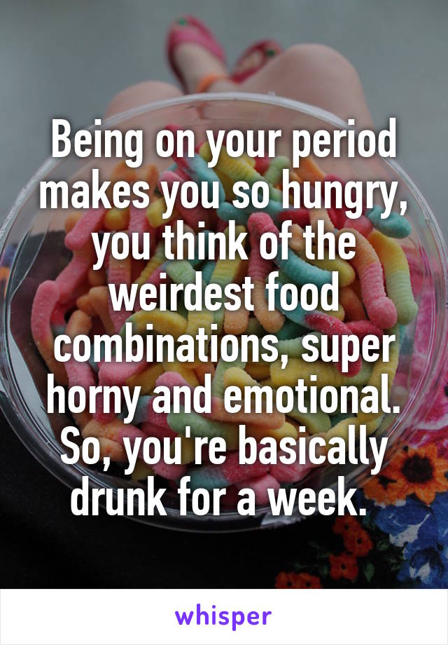 Being on your period makes you so hungry, you think of the weirdest food combinations, super horny and emotional. So, you're basically drunk for a week. 