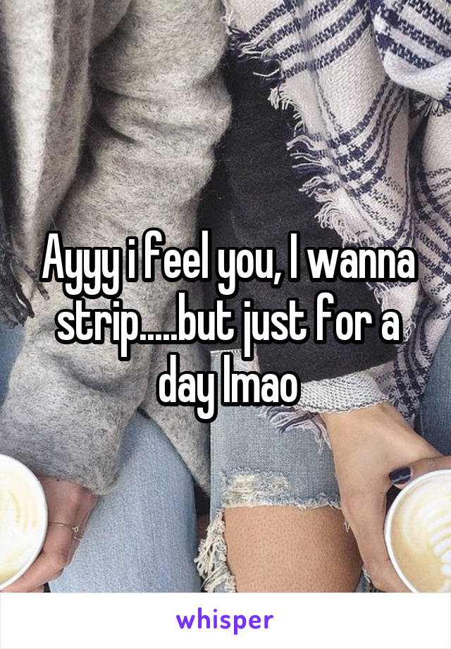 Ayyy i feel you, I wanna strip.....but just for a day lmao