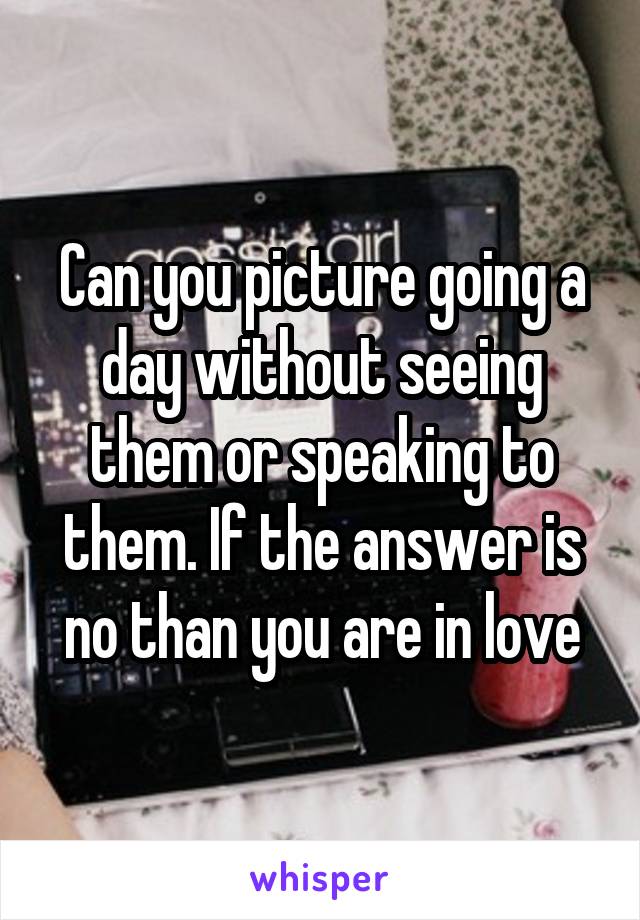 Can you picture going a day without seeing them or speaking to them. If the answer is no than you are in love