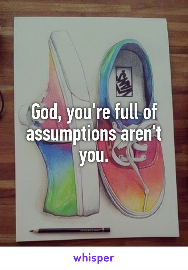 God, you're full of assumptions aren't you.