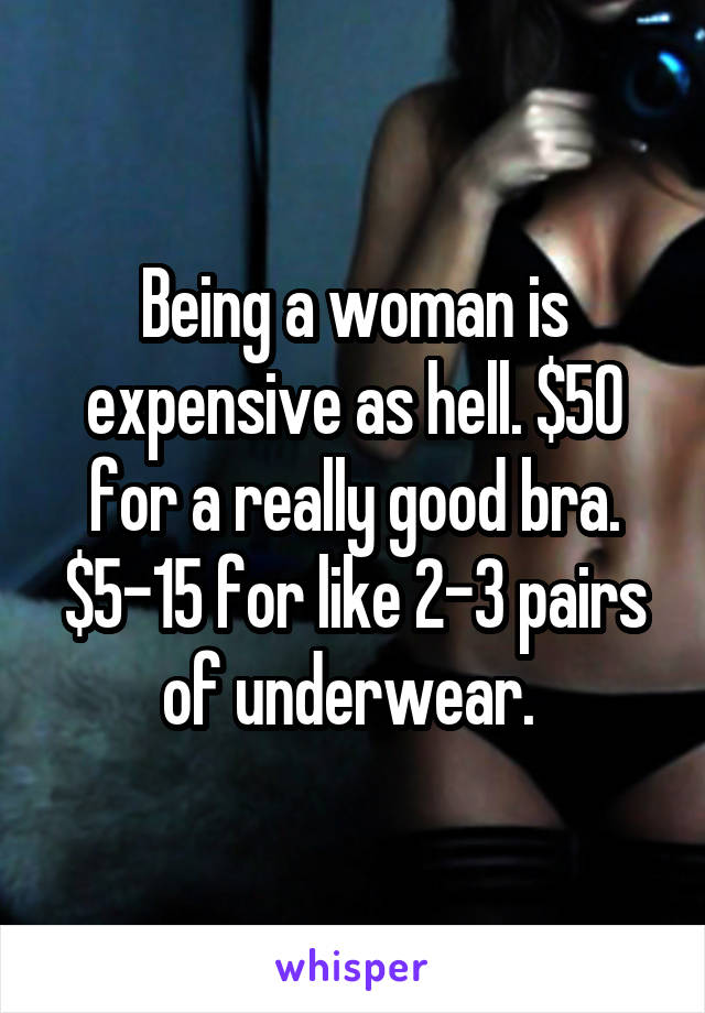 Being a woman is expensive as hell. $50 for a really good bra. $5-15 for like 2-3 pairs of underwear. 