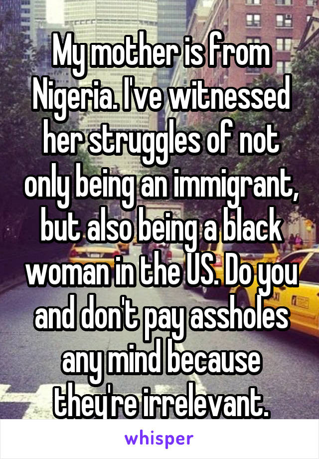 My mother is from Nigeria. I've witnessed her struggles of not only being an immigrant, but also being a black woman in the US. Do you and don't pay assholes any mind because they're irrelevant.