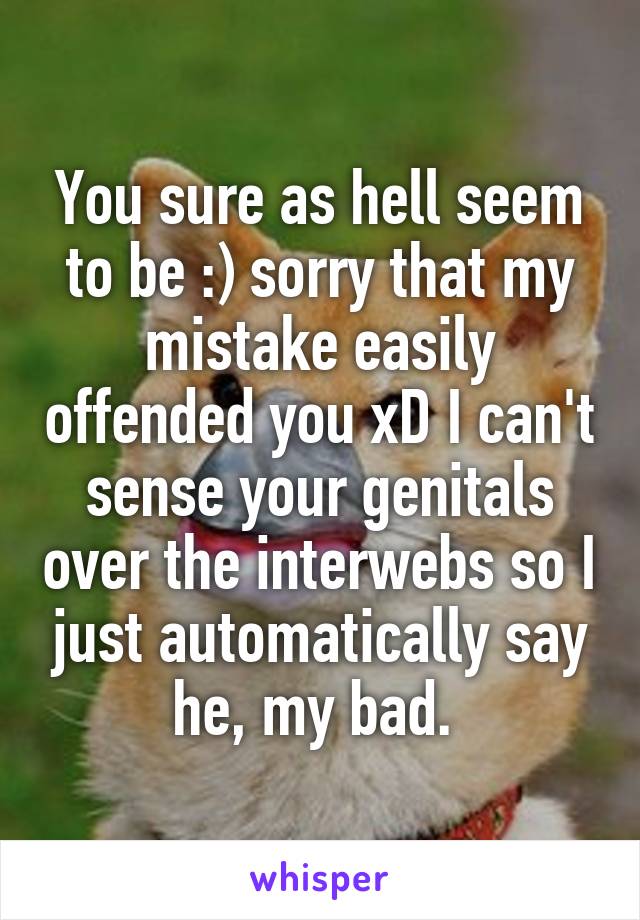 You sure as hell seem to be :) sorry that my mistake easily offended you xD I can't sense your genitals over the interwebs so I just automatically say he, my bad. 