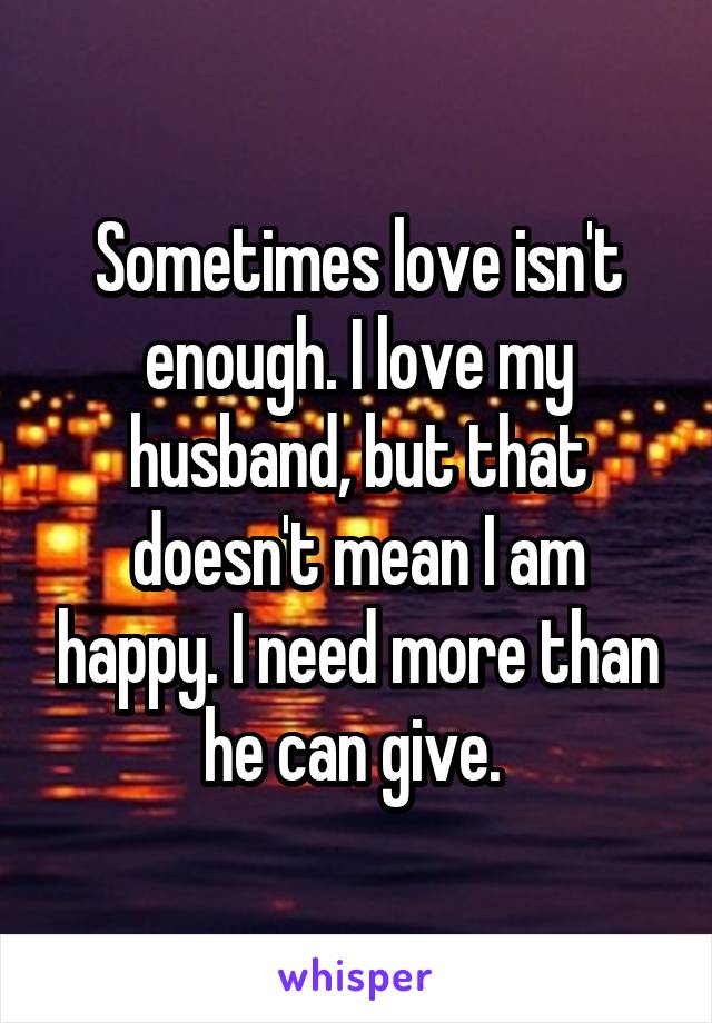 Sometimes love isn't enough. I love my husband, but that doesn't mean I am happy. I need more than he can give. 