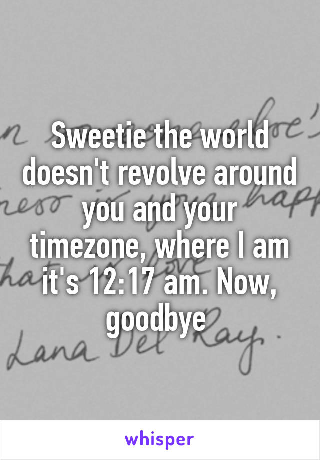 Sweetie the world doesn't revolve around you and your timezone, where I am it's 12:17 am. Now, goodbye 