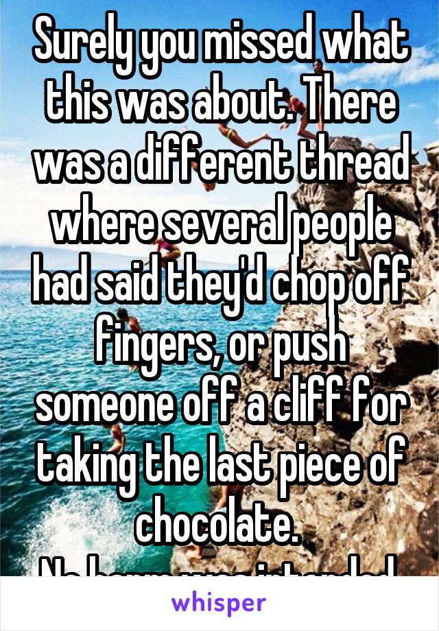 Surely you missed what this was about. There was a different thread where several people had said they'd chop off fingers, or push someone off a cliff for taking the last piece of chocolate. 
No harm was intended.