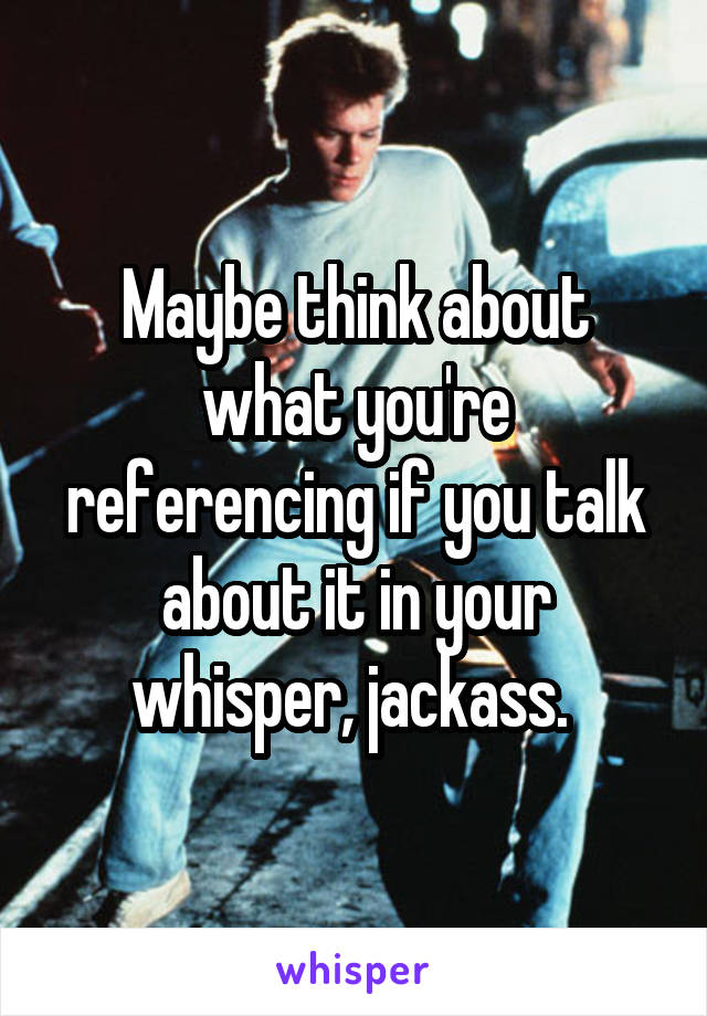 Maybe think about what you're referencing if you talk about it in your whisper, jackass. 