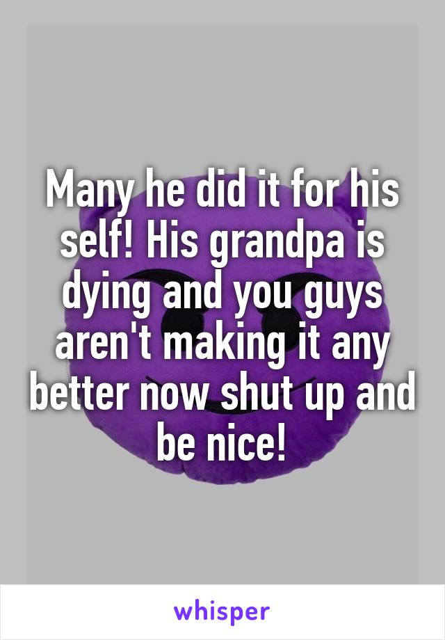 Many he did it for his self! His grandpa is dying and you guys aren't making it any better now shut up and be nice!