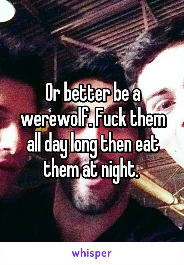 Or better be a werewolf. Fuck them all day long then eat them at night. 