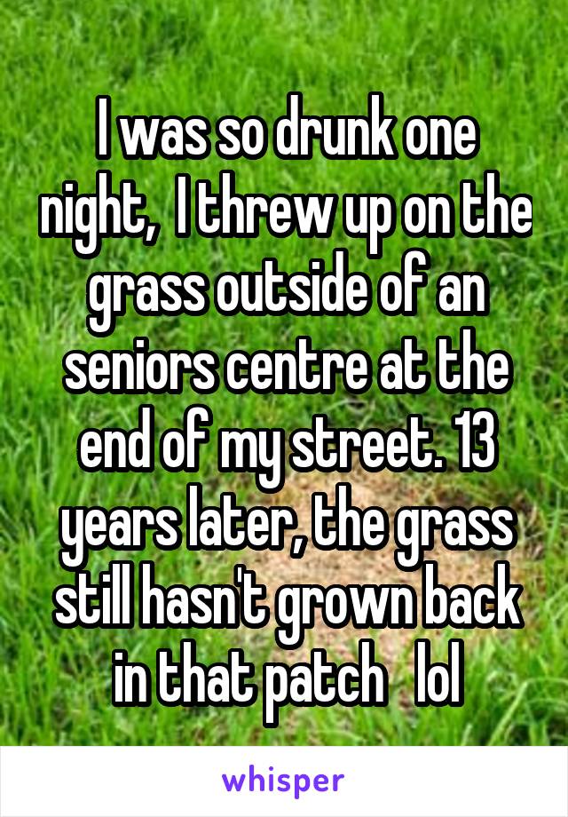 I was so drunk one night,  I threw up on the grass outside of an seniors centre at the end of my street. 13 years later, the grass still hasn't grown back in that patch   lol
