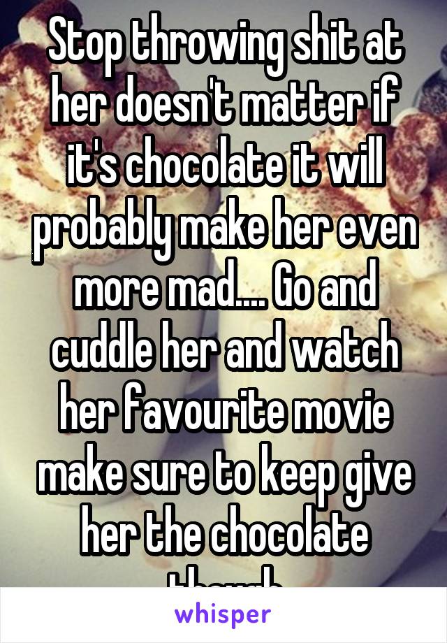 Stop throwing shit at her doesn't matter if it's chocolate it will probably make her even more mad.... Go and cuddle her and watch her favourite movie make sure to keep give her the chocolate though