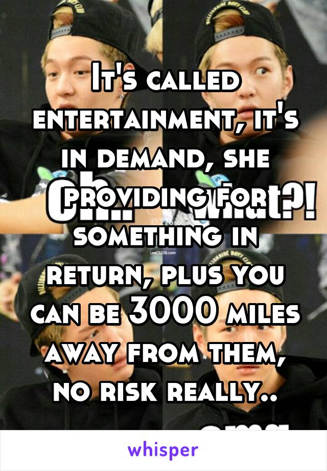 It's called entertainment, it's in demand, she providing for something in return, plus you can be 3000 miles away from them, no risk really..