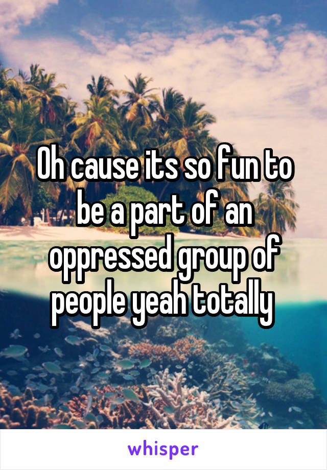 Oh cause its so fun to be a part of an oppressed group of people yeah totally 