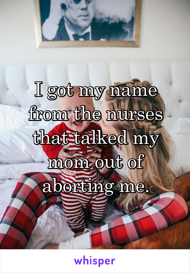I got my name from the nurses that talked my mom out of aborting me.