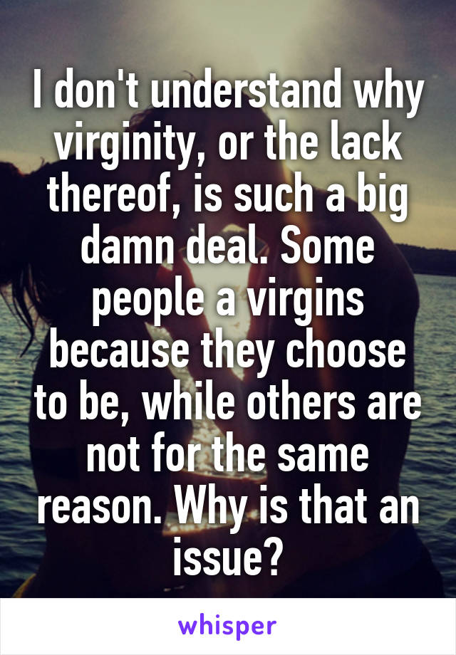 I don't understand why virginity, or the lack thereof, is such a big damn deal. Some people a virgins because they choose to be, while others are not for the same reason. Why is that an issue?