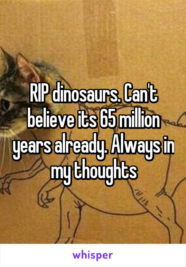 RIP dinosaurs. Can't believe its 65 million years already. Always in my thoughts