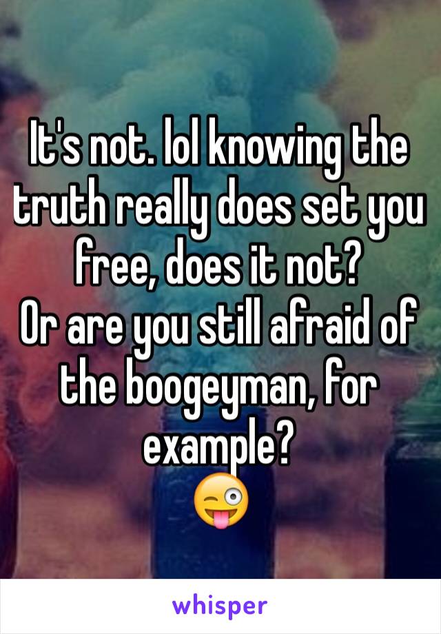 It's not. lol knowing the truth really does set you free, does it not? 
Or are you still afraid of the boogeyman, for example? 
😜