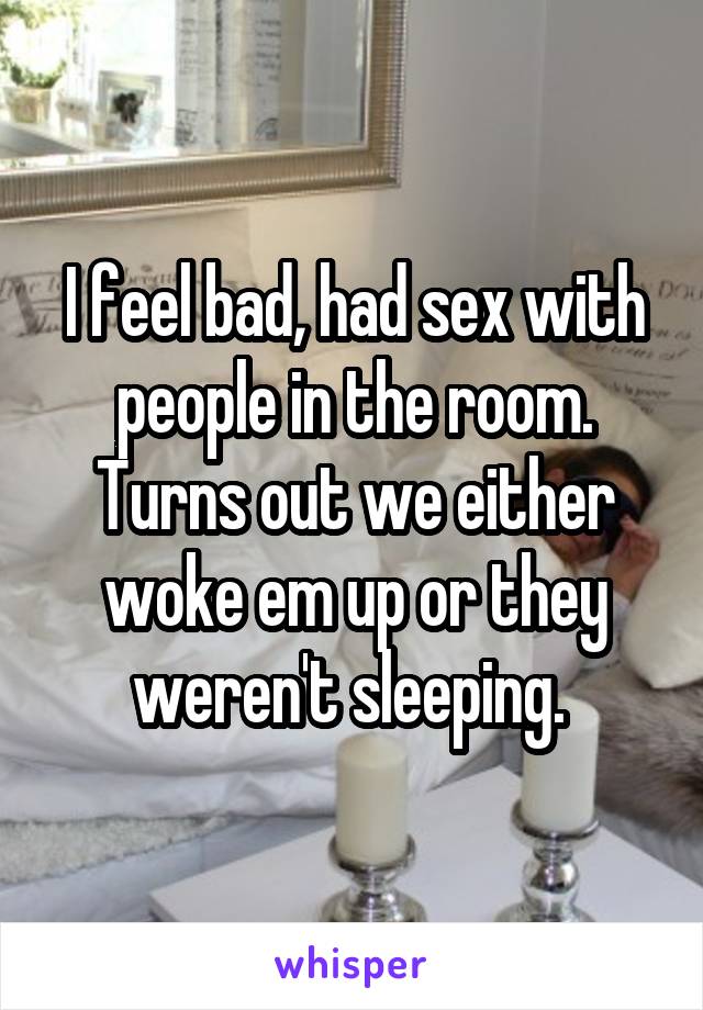 I feel bad, had sex with people in the room. Turns out we either woke em up or they weren't sleeping. 