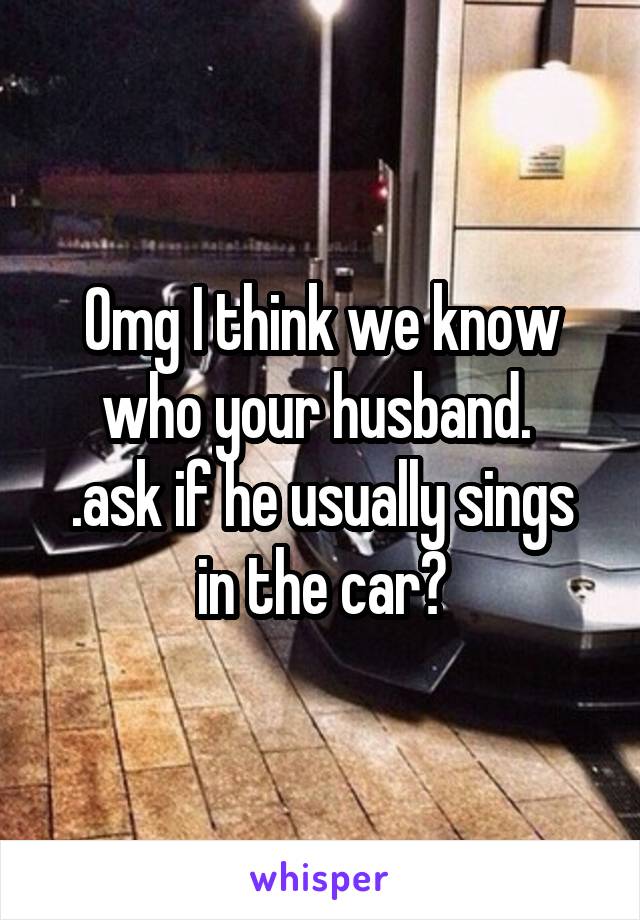 Omg I think we know who your husband. 
.ask if he usually sings in the car?