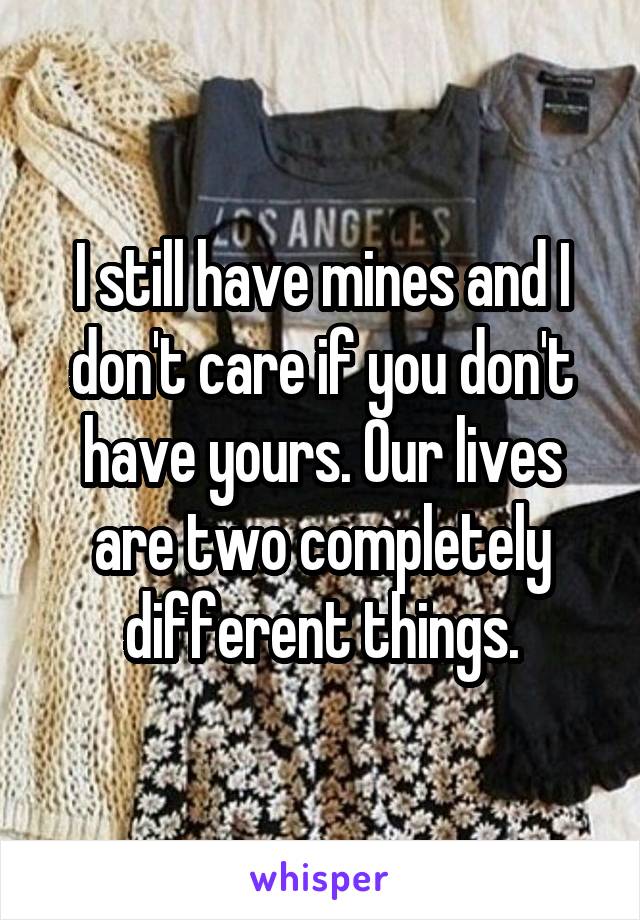 I still have mines and I don't care if you don't have yours. Our lives are two completely different things.